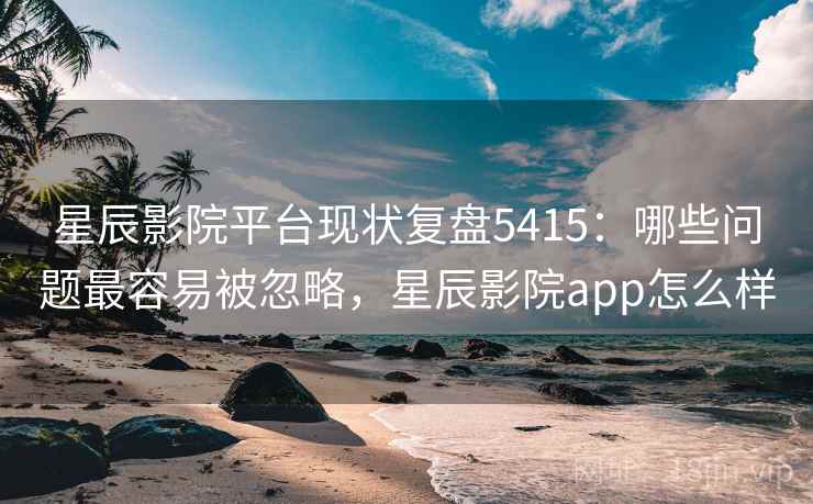 星辰影院平台现状复盘5415：哪些问题最容易被忽略，星辰影院app怎么样