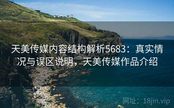天美传媒内容结构解析5683：真实情况与误区说明，天美传媒作品介绍