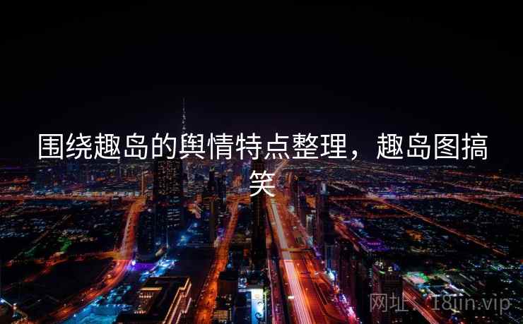 围绕趣岛的舆情特点整理，趣岛图搞笑