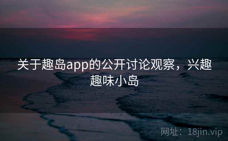 关于趣岛app的公开讨论观察，兴趣趣味小岛