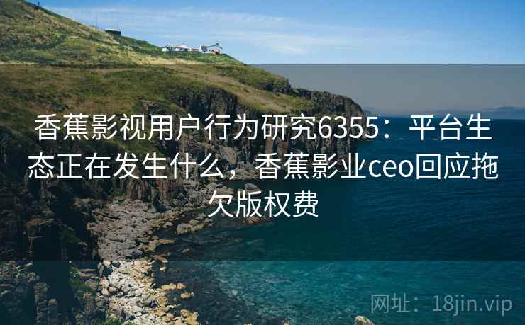 香蕉影视用户行为研究6355：平台生态正在发生什么，香蕉影业ceo回应拖欠版权费
