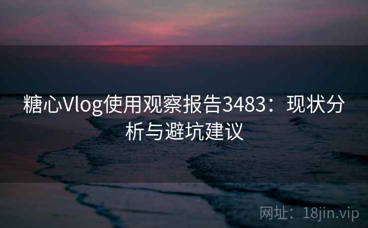 糖心Vlog使用观察报告3483：现状分析与避坑建议