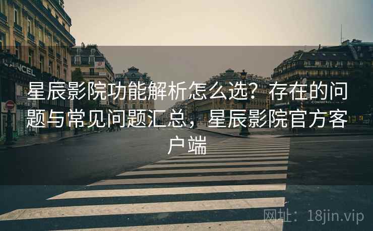 星辰影院功能解析怎么选？存在的问题与常见问题汇总，星辰影院官方客户端