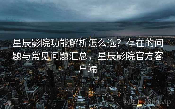 星辰影院功能解析怎么选？存在的问题与常见问题汇总，星辰影院官方客户端