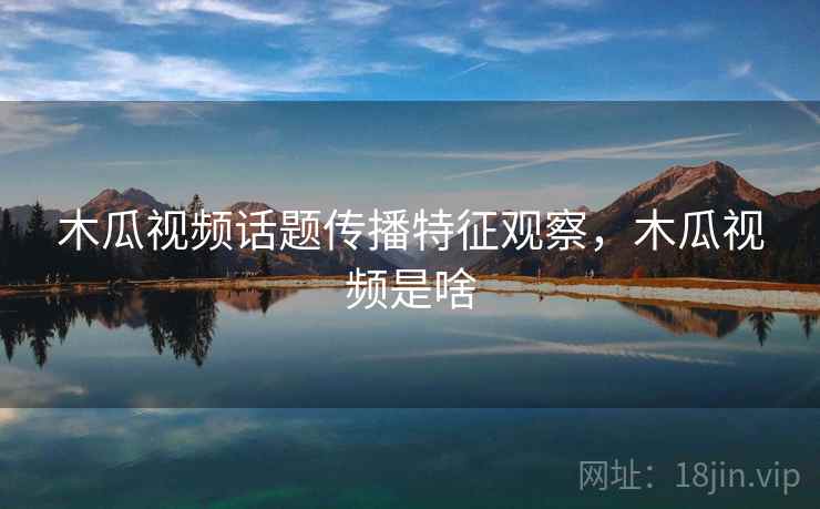 木瓜视频话题传播特征观察，木瓜视频是啥