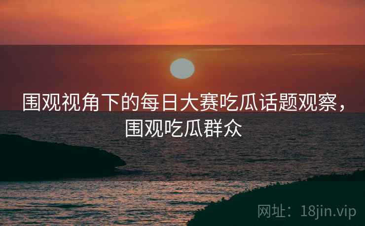 围观视角下的每日大赛吃瓜话题观察，围观吃瓜群众