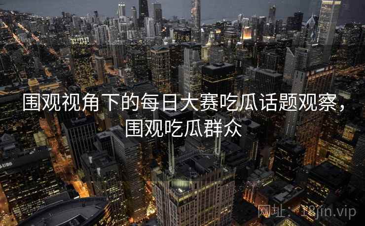 围观视角下的每日大赛吃瓜话题观察，围观吃瓜群众