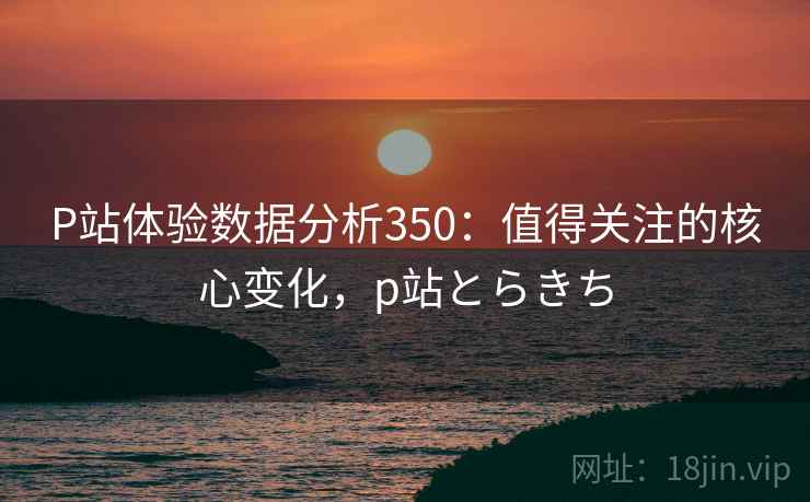 P站体验数据分析350：值得关注的核心变化，p站とらきち