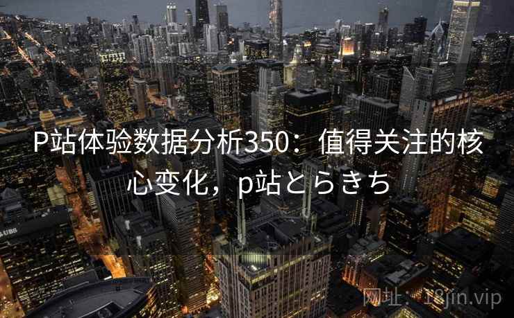 P站体验数据分析350：值得关注的核心变化，p站とらきち