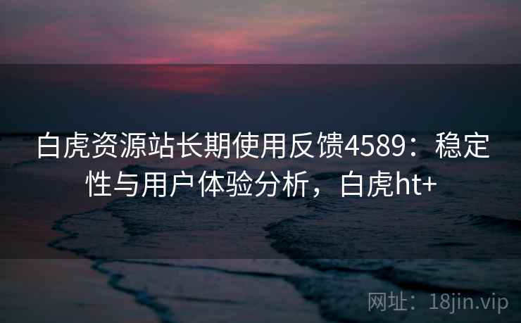 白虎资源站长期使用反馈4589：稳定性与用户体验分析，白虎ht+