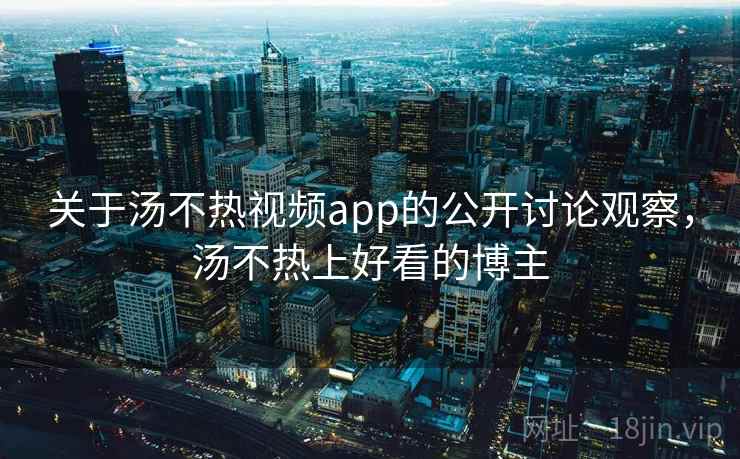 关于汤不热视频app的公开讨论观察，汤不热上好看的博主