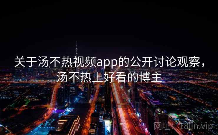 关于汤不热视频app的公开讨论观察，汤不热上好看的博主