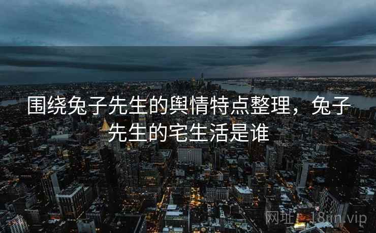 围绕兔子先生的舆情特点整理，兔子先生的宅生活是谁