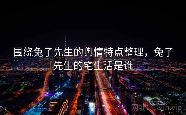 围绕兔子先生的舆情特点整理，兔子先生的宅生活是谁