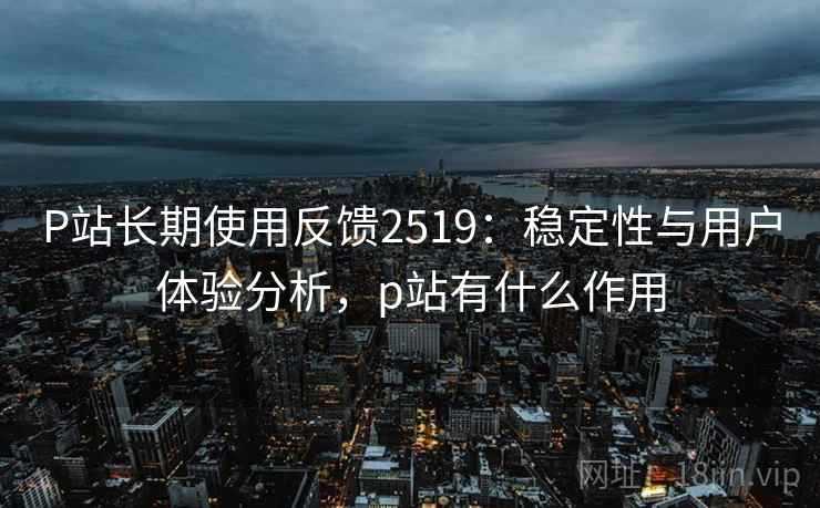 P站长期使用反馈2519：稳定性与用户体验分析，p站有什么作用