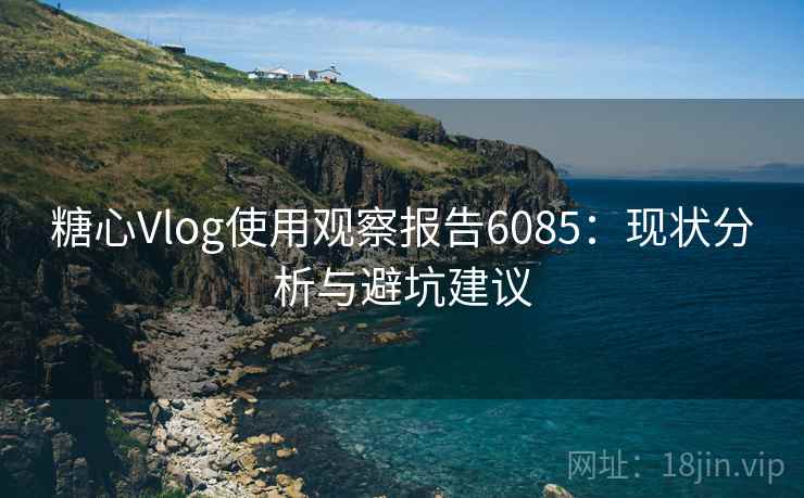 糖心Vlog使用观察报告6085：现状分析与避坑建议