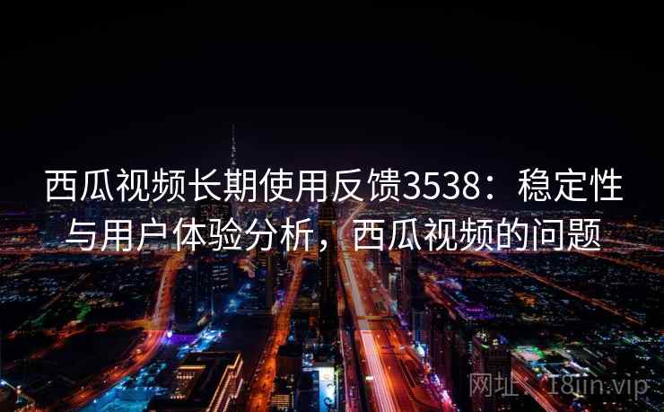 西瓜视频长期使用反馈3538：稳定性与用户体验分析，西瓜视频的问题