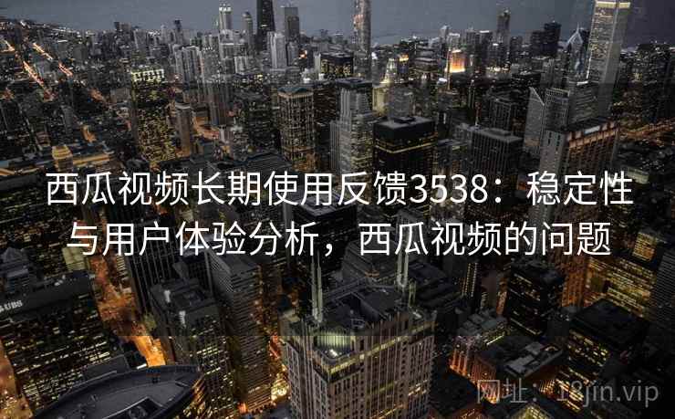 西瓜视频长期使用反馈3538：稳定性与用户体验分析，西瓜视频的问题
