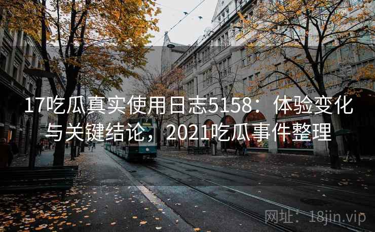 17吃瓜真实使用日志5158：体验变化与关键结论，2021吃瓜事件整理
