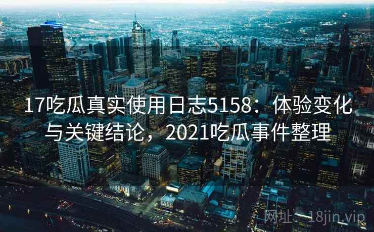 17吃瓜真实使用日志5158：体验变化与关键结论，2021吃瓜事件整理