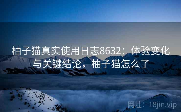 柚子猫真实使用日志8632：体验变化与关键结论，柚子猫怎么了