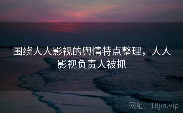 围绕人人影视的舆情特点整理，人人影视负责人被抓