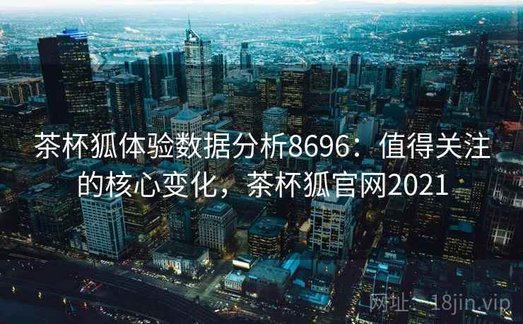 茶杯狐体验数据分析8696：值得关注的核心变化，茶杯狐官网2021