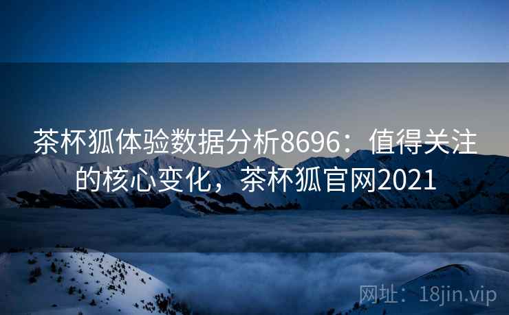茶杯狐体验数据分析8696：值得关注的核心变化，茶杯狐官网2021